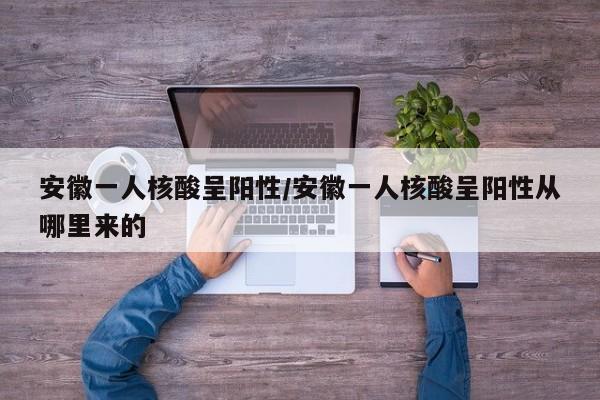 安徽一人核酸呈阳性/安徽一人核酸呈阳性从哪里来的