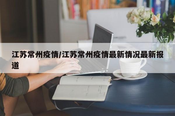 江苏常州疫情/江苏常州疫情最新情况最新报道