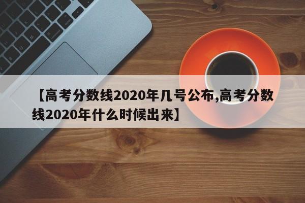 【高考分数线2020年几号公布,高考分数线2020年什么时候出来】