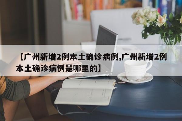 【广州新增2例本土确诊病例,广州新增2例本土确诊病例是哪里的】
