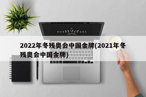 2022年冬残奥会中国金牌(2021年冬残奥会中国金牌)