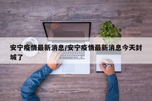 安宁疫情最新消息/安宁疫情最新消息今天封城了