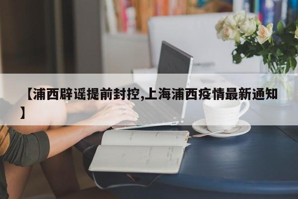 【浦西辟谣提前封控,上海浦西疫情最新通知】