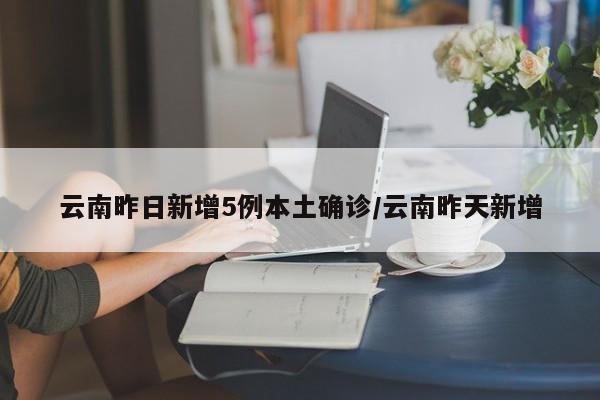 云南昨日新增5例本土确诊/云南昨天新增