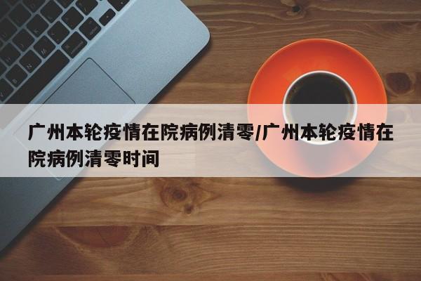 广州本轮疫情在院病例清零/广州本轮疫情在院病例清零时间
