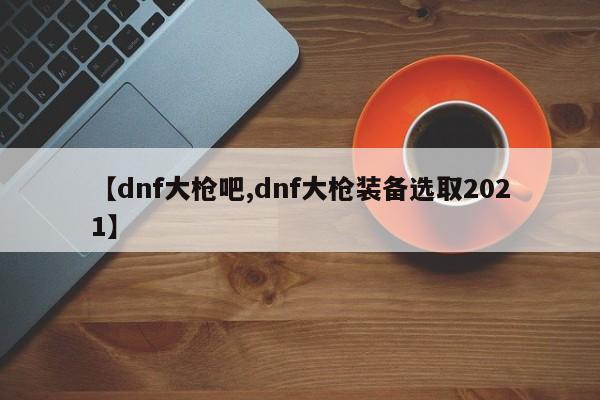 【dnf大枪吧,dnf大枪装备选取2021】