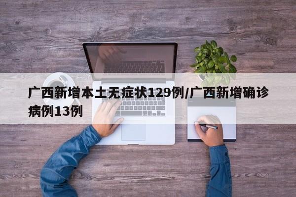 广西新增本土无症状129例/广西新增确诊病例13例