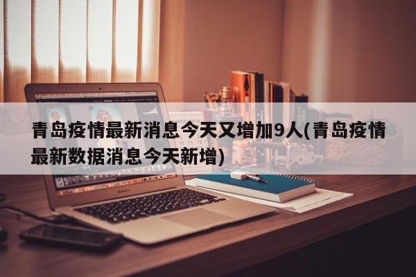 青岛疫情最新消息今天又增加9人(青岛疫情最新数据消息今天新增)
