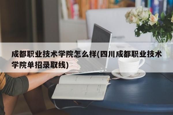 成都职业技术学院怎么样(四川成都职业技术学院单招录取线)
