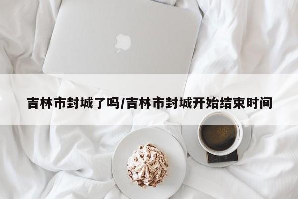 吉林市封城了吗/吉林市封城开始结束时间