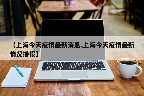【上海今天疫情最新消息,上海今天疫情最新情况播报】