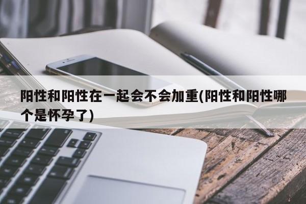 阳性和阳性在一起会不会加重(阳性和阳性哪个是怀孕了)