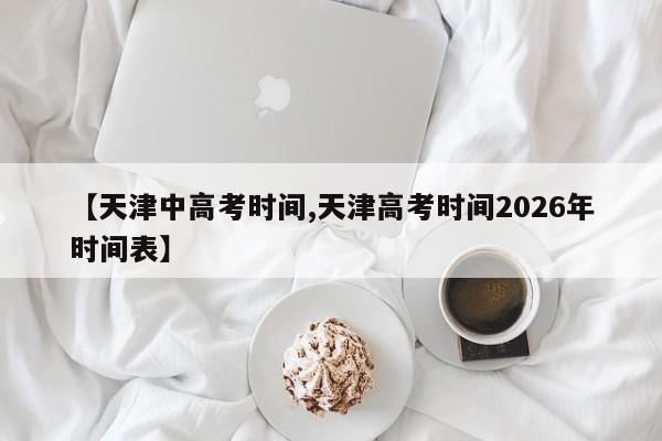 【天津中高考时间,天津高考时间2026年时间表】