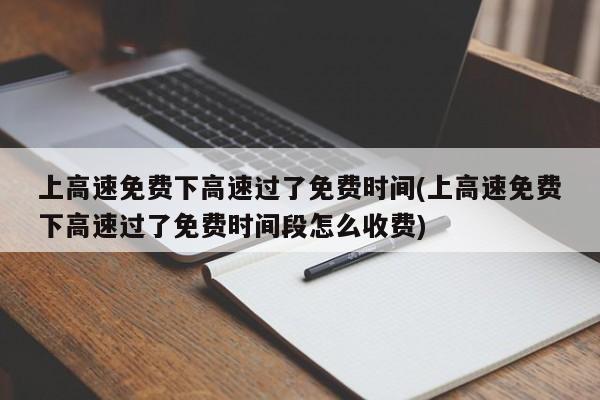上高速免费下高速过了免费时间(上高速免费下高速过了免费时间段怎么收费)