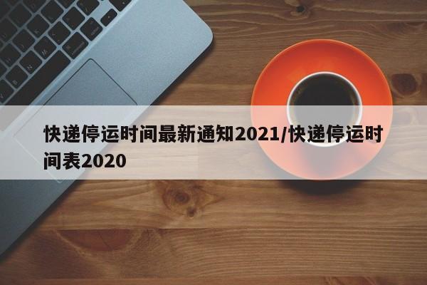 快递停运时间最新通知2021/快递停运时间表2020