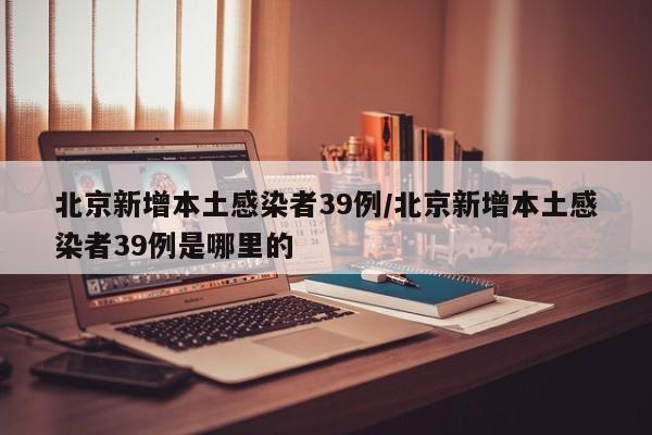 北京新增本土感染者39例/北京新增本土感染者39例是哪里的