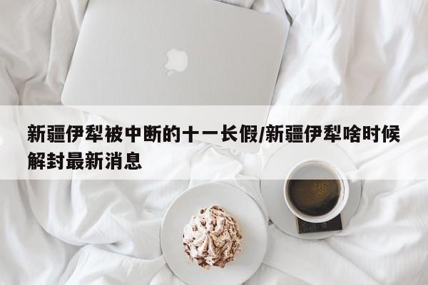 新疆伊犁被中断的十一长假/新疆伊犁啥时候解封最新消息