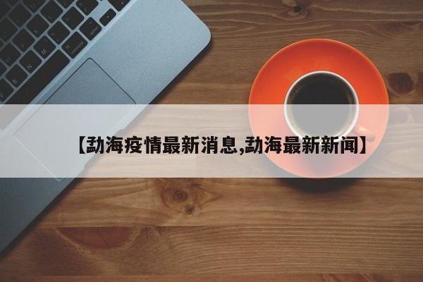 【勐海疫情最新消息,勐海最新新闻】