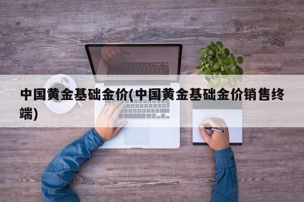 中国黄金基础金价(中国黄金基础金价销售终端)