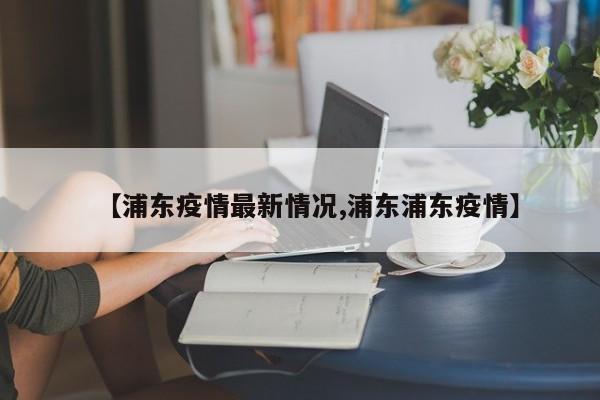 【浦东疫情最新情况,浦东浦东疫情】