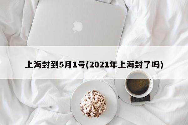 上海封到5月1号(2021年上海封了吗)