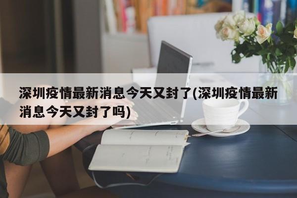 深圳疫情最新消息今天又封了(深圳疫情最新消息今天又封了吗)