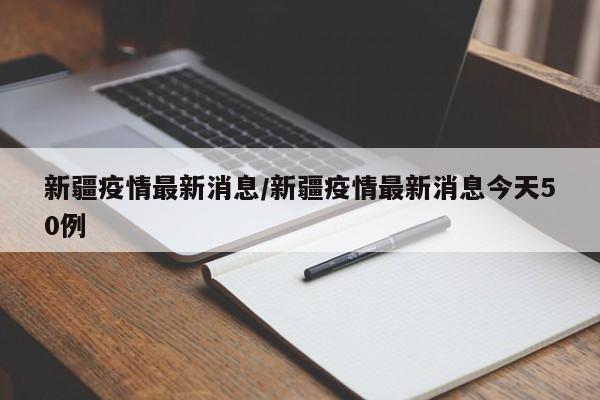 新疆疫情最新消息/新疆疫情最新消息今天50例
