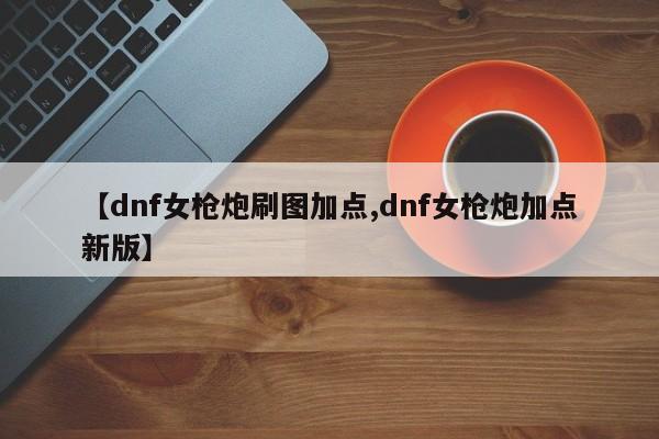 【dnf女枪炮刷图加点,dnf女枪炮加点新版】