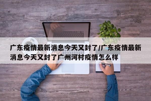 广东疫情最新消息今天又封了/广东疫情最新消息今天又封了广州河村疫情怎么样
