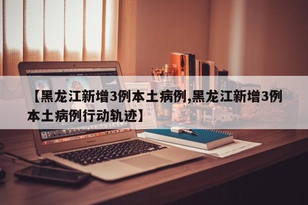 【黑龙江新增3例本土病例,黑龙江新增3例本土病例行动轨迹】