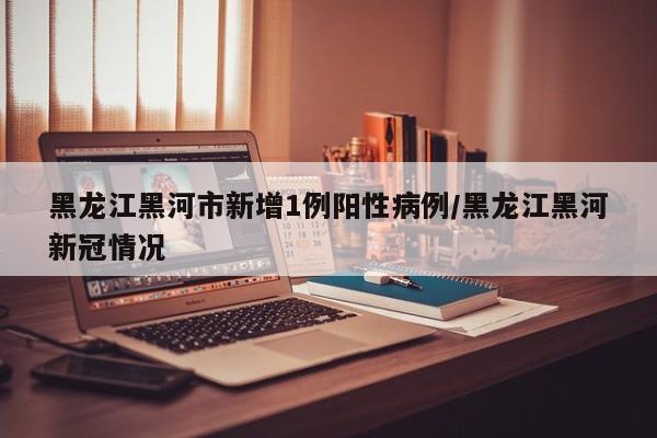 黑龙江黑河市新增1例阳性病例/黑龙江黑河新冠情况