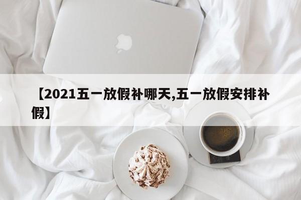 【2021五一放假补哪天,五一放假安排补假】