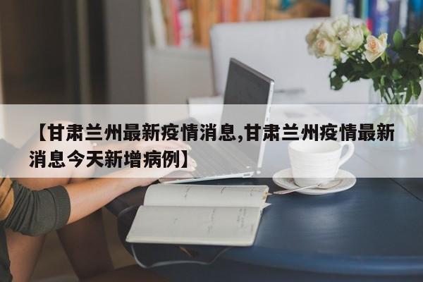 【甘肃兰州最新疫情消息,甘肃兰州疫情最新消息今天新增病例】
