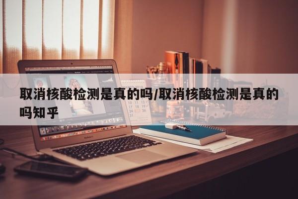 取消核酸检测是真的吗/取消核酸检测是真的吗知乎