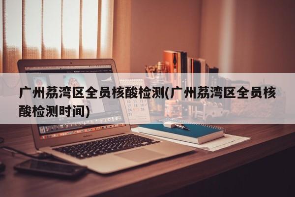 广州荔湾区全员核酸检测(广州荔湾区全员核酸检测时间)