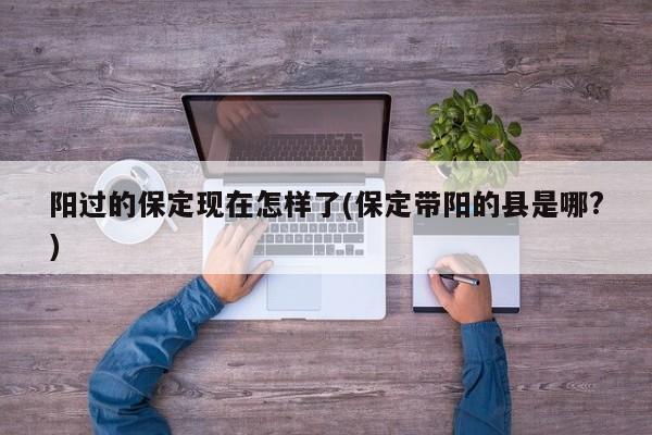阳过的保定现在怎样了(保定带阳的县是哪?)