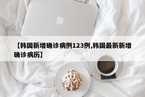 【韩国新增确诊病例123例,韩国最新新增确诊病历】