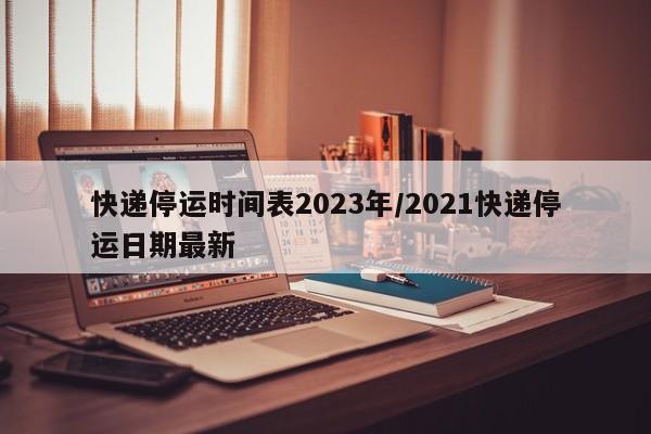 快递停运时间表2023年/2021快递停运日期最新