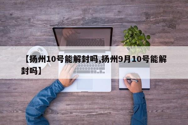 【扬州10号能解封吗,扬州9月10号能解封吗】