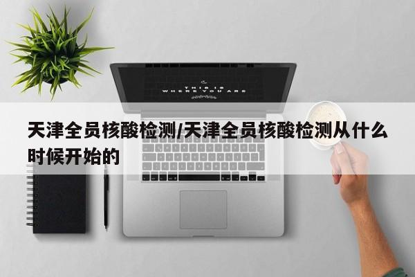 天津全员核酸检测/天津全员核酸检测从什么时候开始的