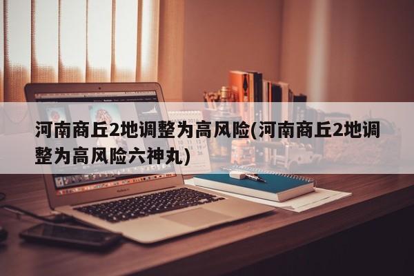 河南商丘2地调整为高风险(河南商丘2地调整为高风险六神丸)