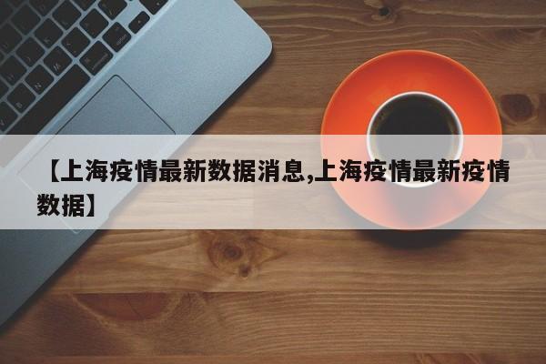 【上海疫情最新数据消息,上海疫情最新疫情数据】