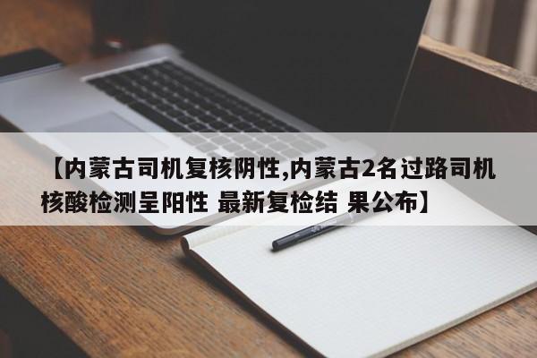 【内蒙古司机复核阴性,内蒙古2名过路司机核酸检测呈阳性 最新复检结 果公布】
