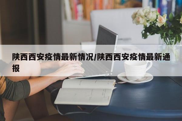 陕西西安疫情最新情况/陕西西安疫情最新通报