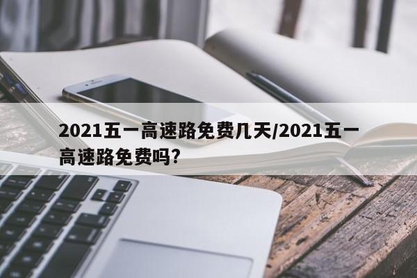 2021五一高速路免费几天/2021五一高速路免费吗?
