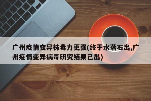 广州疫情变异株毒力更强(终于水落石出,广州疫情变异病毒研究结果已出)