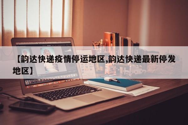 【韵达快递疫情停运地区,韵达快递最新停发地区】