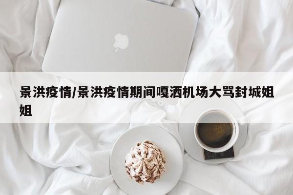 景洪疫情/景洪疫情期间嘎洒机场大骂封城姐姐