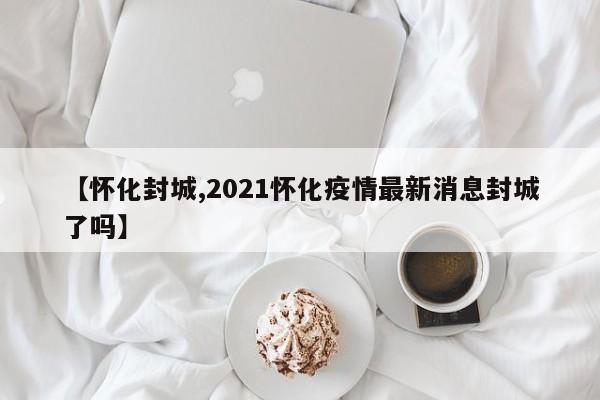 【怀化封城,2021怀化疫情最新消息封城了吗】