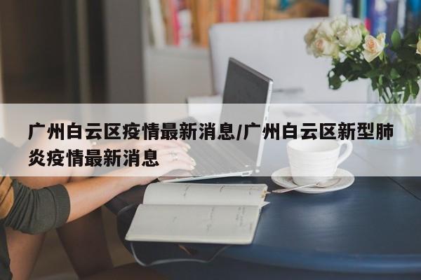 广州白云区疫情最新消息/广州白云区新型肺炎疫情最新消息